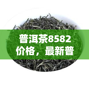 普洱茶8582价格,最新普洱茶8582价格表,一目了然!