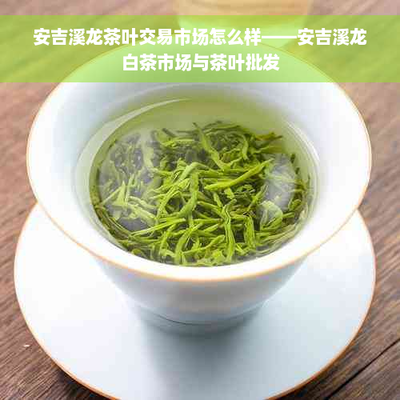 安吉溪龙茶叶交易市场怎么样--安吉溪龙白茶市场与茶叶批发